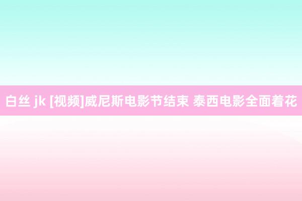 白丝 jk [视频]威尼斯电影节结束 泰西电影全面着花