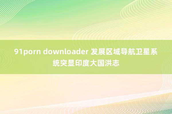 91porn downloader 发展区域导航卫星系统突显印度大国洪志