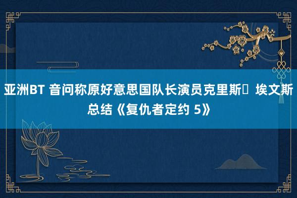 亚洲BT 音问称原好意思国队长演员克里斯・埃文斯总结《复仇者定约 5》