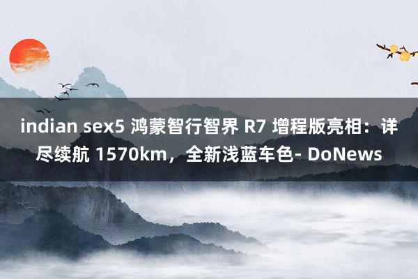 indian sex5 鸿蒙智行智界 R7 增程版亮相：详尽续航 1570km，全新浅蓝车色- DoNews