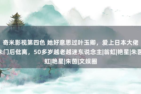 奇米影视第四色 她好意思过叶玉卿，爱上日本大佬，嫁入朱门后仳离，50多岁越老越迷东说念主|翁虹|艳星|朱茵|文娱圈