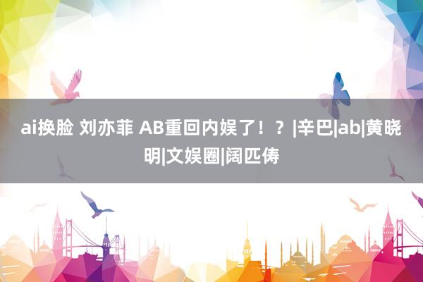 ai换脸 刘亦菲 AB重回内娱了！？|辛巴|ab|黄晓明|文娱圈|阔匹俦