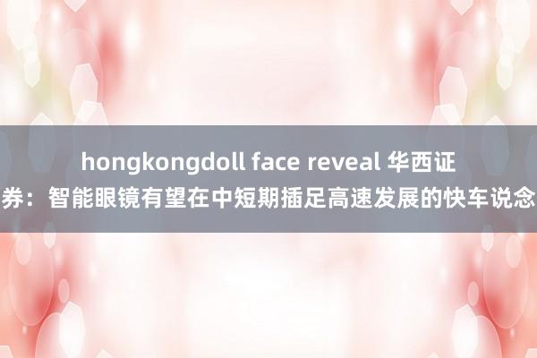 hongkongdoll face reveal 华西证券：智能眼镜有望在中短期插足高速发展的快车说念
