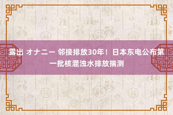 露出 オナニー 邻接排放30年！日本东电公布第一批核混浊水排放揣测