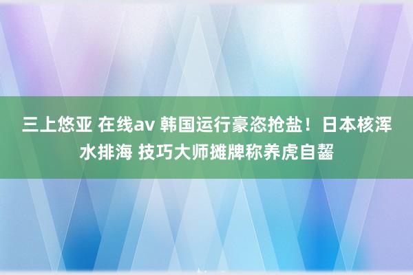 三上悠亚 在线av 韩国运行豪恣抢盐！日本核浑水排海 技巧大师摊牌称养虎自齧