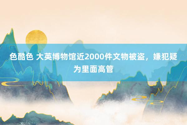 色酷色 大英博物馆近2000件文物被盗，嫌犯疑为里面高管