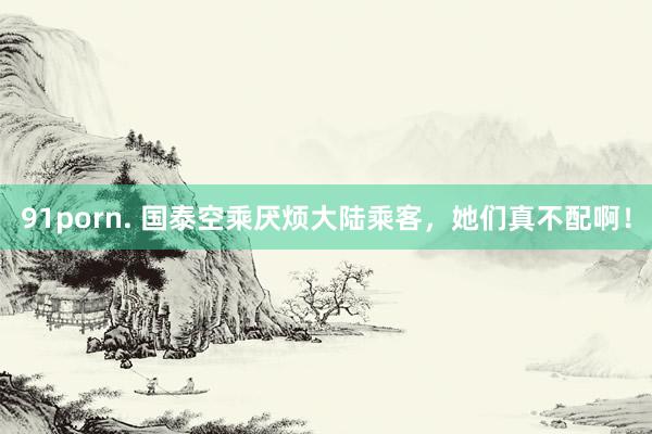 91porn. 国泰空乘厌烦大陆乘客，她们真不配啊！