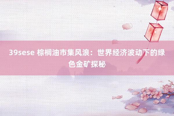 39sese 棕榈油市集风浪：世界经济波动下的绿色金矿探秘