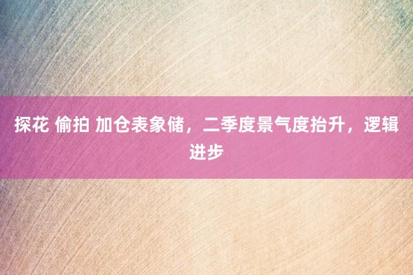 探花 偷拍 加仓表象储，二季度景气度抬升，逻辑进步