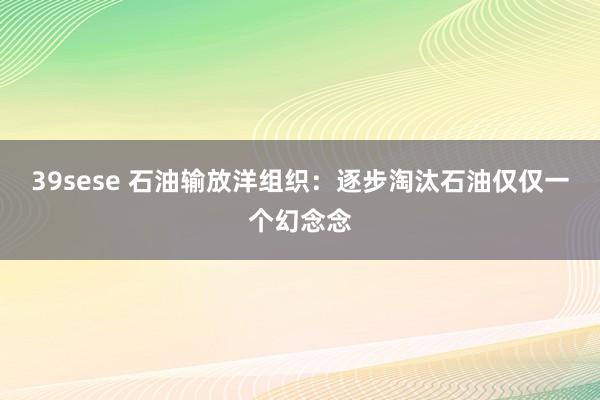 39sese 石油输放洋组织：逐步淘汰石油仅仅一个幻念念