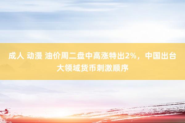 成人 动漫 油价周二盘中高涨特出2%，中国出台大领域货币刺激顺序