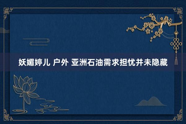 妖媚婷儿 户外 亚洲石油需求担忧并未隐藏