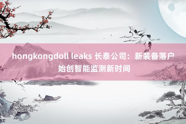 hongkongdoll leaks 长泰公司：新装备落户 始创智能监测新时间