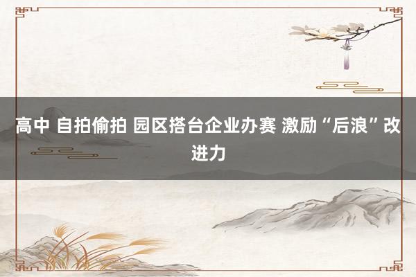 高中 自拍偷拍 园区搭台企业办赛 激励“后浪”改进力