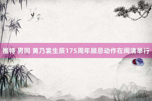 推特 男同 黄乃裳生辰175周年顾忌动作在闽清举行