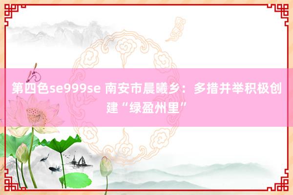 第四色se999se 南安市晨曦乡：多措并举积极创建“绿盈州里”