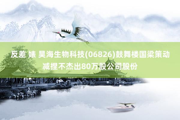 反差 婊 昊海生物科技(06826)鼓舞楼国梁策动减捏不杰出80万股公司股份