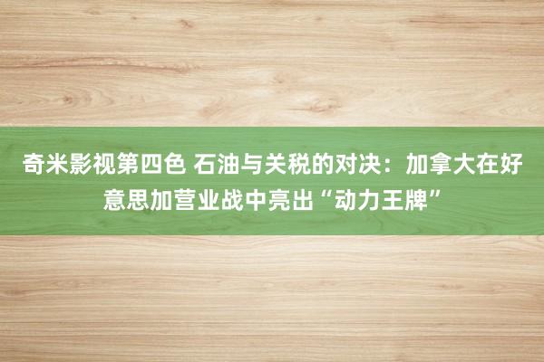 奇米影视第四色 石油与关税的对决：加拿大在好意思加营业战中亮出“动力王牌”