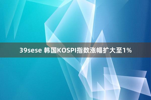 39sese 韩国KOSPI指数涨幅扩大至1%