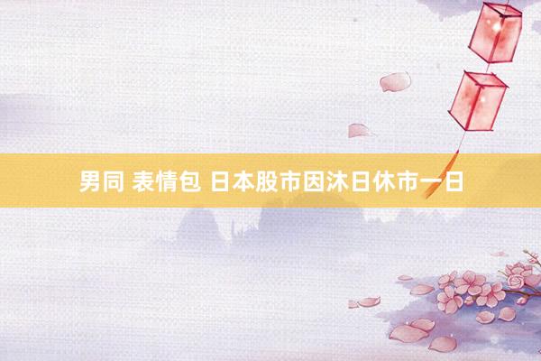 男同 表情包 日本股市因沐日休市一日
