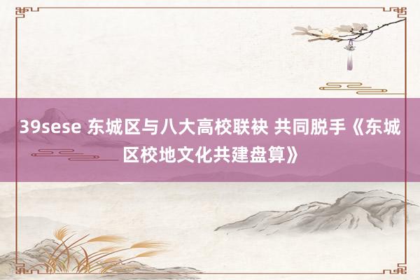 39sese 东城区与八大高校联袂 共同脱手《东城区校地文化共建盘算》