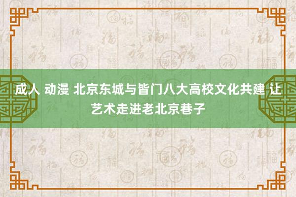 成人 动漫 北京东城与皆门八大高校文化共建 让艺术走进老北京巷子