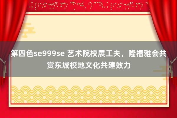第四色se999se 艺术院校展工夫，隆福雅会共赏东城校地文化共建效力